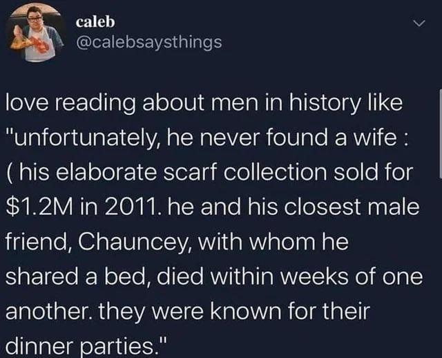 caleb @calebsaysthings L love reading about men in history like "unfortunately, he never found a wife: (his elaborate scarf collection sold for $1.2M in 2011. he and his closest male friend, Chauncey, with whom he shared a bed, died within weeks of one another. they were known for their dinner parties."