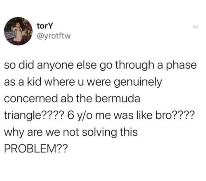 torY @yrotftw so did anyone else go through a phase as a kid where u were genuinely concerned ab the bermuda triangle???? 6 y/o me was like bro???? why are we not solving this PROBLEM??