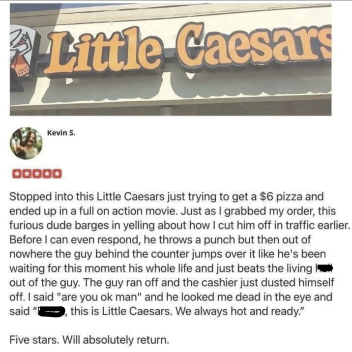 153 Little Caesars ་་ Kevin S. QQQQQ Stopped into this Little Caesars just trying to get a $6 pizza and ended up in a full on action movie. Just as I grabbed my order, this furious dude barges in yelling about how I cut him off in traffic earlier. Before I can even respond, he throws a punch but then out of nowhere the guy behind the counter jumps over it like he's been waiting for this moment his whole life and just beats the living out of the guy. The guy ran off and the cashier just dusted himself off. I said "are you ok man" and he looked me dead in the eye and said "P this is Little Caesars. We always hot and ready." Five stars. Will absolutely return.