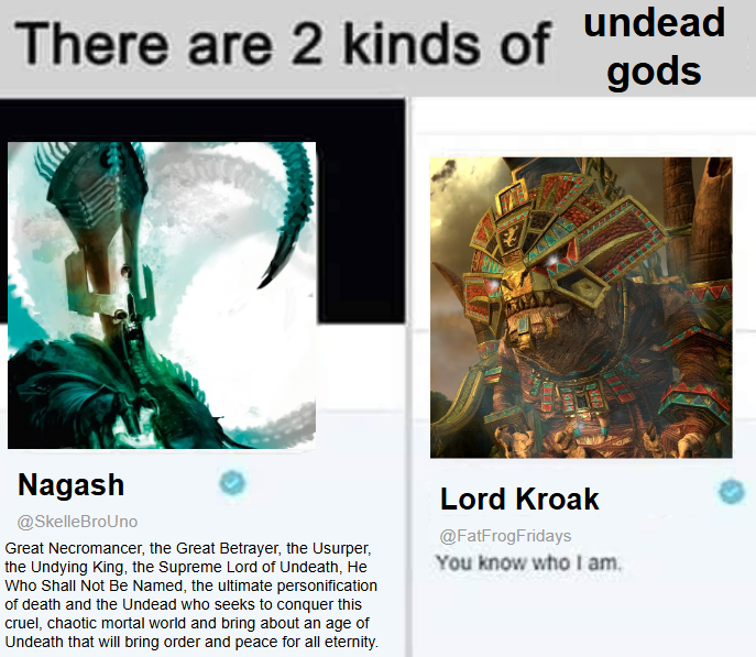 There are 2 kinds of undead gods Nagash @SkelleBroUno Great Necromancer, the Great Betrayer, the Usurper, the Undying King, the Supreme Lord of Undeath, He Who Shall Not Be Named, the ultimate personification of death and the Undead who seeks to conquer this cruel, chaotic mortal world and bring about an age of Undeath that will bring order and peace for all eternity. Lord Kroak @FatFrogFridays You know who I am.