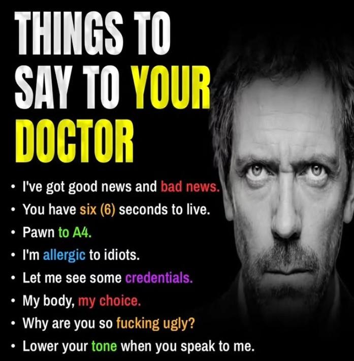 THINGS TO SAY TO YOUR DOCTOR I've got good news and bad news. You have six (6) seconds to live. Pawn to A4. I'm allergic to idiots. Let me see some credentials. My body, my choice. Why are you so f------ ugly? Lower your tone when you speak to me.