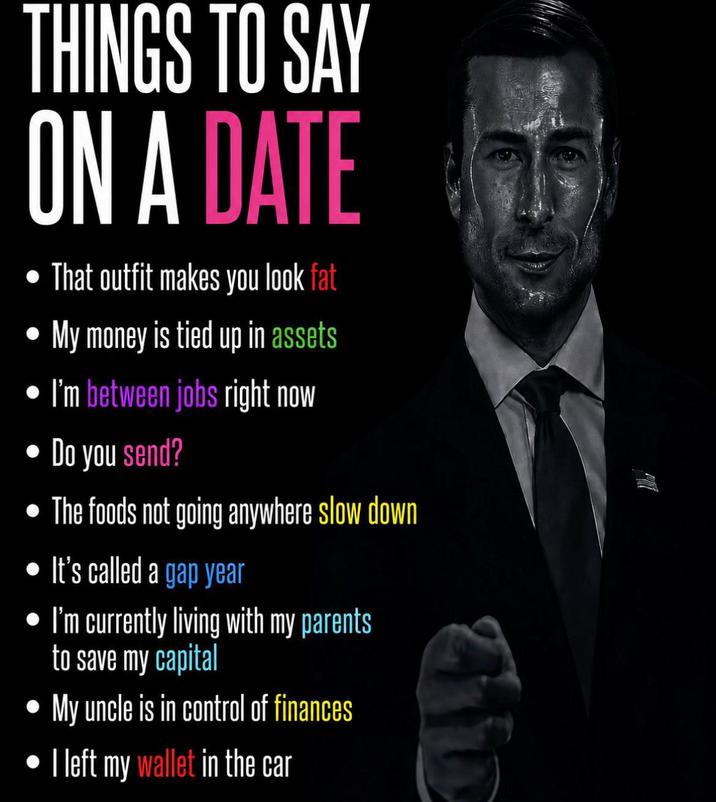 THINGS TO SAY ON A DATE • That outfit makes you look fat My money is tied up in assets I'm between jobs right now Do you send? The foods not going anywhere slow down It's called a gap year • I'm currently living with my parents to save my capital My uncle is in control of finances I left my wallet in the car
