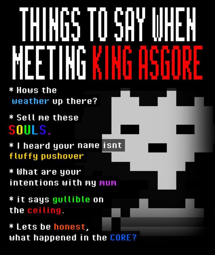 THINGS TO SAY WHEN MEETING KING ASGORE * Hows the weather up there? * Sell me these SOULS. * I heard your name isnt fluffy pushover * What are your intentions with my mum * it says gullible on the ceiling. * Lets be honest, what happened in the CORE?
