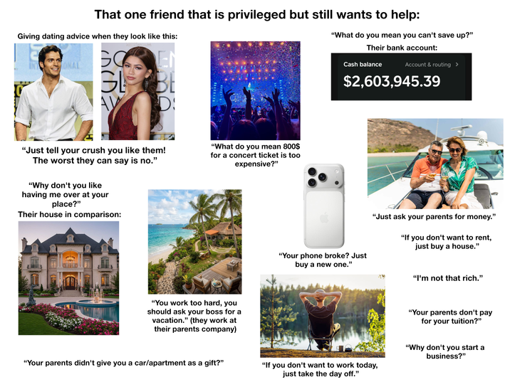 That one friend that is privileged but still wants to help: Giving dating advice when they look like this: INTONAL GOEN GL AV BE D: "What do you mean you can't save up?" Their bank account: Cash balance Account & routing > $2,603,945.39 "Just tell your crush you like them! The worst they can say is no." "Why don't you like having me over at your place?" Their house in comparison: "What do you mean 800$ for a concert ticket is too expensive?" "You work too hard, you should ask your boss for a vacation." (they work at their parents company) "Your phone broke? Just buy a new one." "Just ask your parents for money." "If you don't want to rent, just buy a house." "I'm not that rich." "Your parents don't pay for your tuition?" "Your parents didn't give you a car/apartment as a gift?" "If you don't want to work today, just take the day off." "Why don't you start a business?"