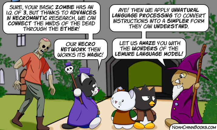 SURE, YOUR BASIC ZOMBIE HAS AN I.Q. OF 3, BUT THANKS TO ADVANCES IN NECROMANTIC RESEARCH, WE CAN CONNECT THE MINDS OF THE DEAD THROUGH THE ETHER! OUR NECRO NETWORK THEN WORKS ITS MAGIC! AYE! THEN WE APPLY UNNATURAL LANGUAGE PROCESSING TO CONVERT INSTRUCTIONS INTO A SIMPLER FORM THEY CAN UNDERSTAND. LET US AMAZE YOU WITH THE WONDERS OF THE LEMURE LANGUAGE MODEL! ### 11/0 NOAHCHINNBOOKS.COM