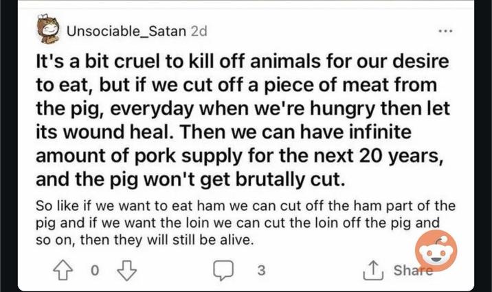 Unsociable_Satan 2d It's a bit cruel to kill off animals for our desire to eat, but if we cut off a piece of meat from the pig, everyday when we're hungry then let its wound heal. Then we can have infinite amount of pork supply for the next 20 years, and the pig won't get brutally cut. So like if we want to eat ham we can cut off the ham part of the pig and if we want the loin we can cut the loin off the pig and so on, then they will still be alive. 0 3 Share