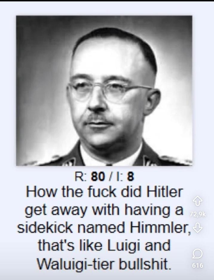 R: 80/1:8 How the f--- did Hitler 72,9k get away with having a sidekick named Himmler,❤ that's like Luigi and Waluigi-tier b-------. 616