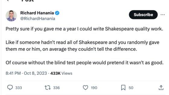 Richard Hanania @Richard Hanania Subscribe Pretty sure if you gave me a year I could write Shakespeare quality work. Like if someone hadn't read all of Shakespeare and you randomly gave them me or him, on average they couldn't tell the difference. Of course without the blind test people would pretend it wasn't as good. 8:41 PM - Oct 8, 2023 - 433K Views 333 tๅ 336 190 口 50 +]