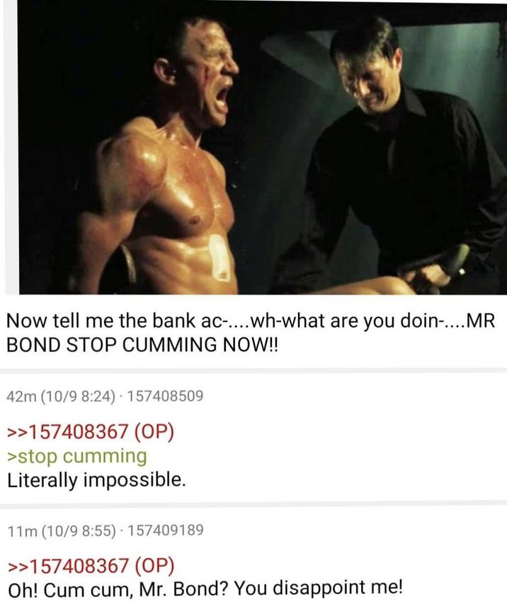 Now tell me the bank ac-.... wh-what are you doin-....MR BOND STOP C------ NOW!! 42m (10/9 8:24). 157408509 >>157408367 (OP) >stop c------ Literally impossible. . 11m (10/9 8:55) - 157409189 >>157408367 (OP) Oh! C-- c--, Mr. Bond? You disappoint me!