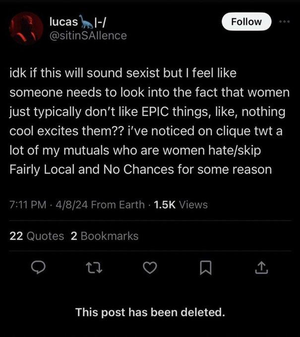 lucas I-/ @sitinSAllence Follow idk if this will sound sexist but I feel like someone needs to look into the fact that women just typically don't like EPIC things, like, nothing cool excites them?? i've noticed on clique twt a lot of my mutuals who are women hate/skip Fairly Local and No Chances for some reason 7:11 PM 4/8/24 From Earth - 1.5K Views 22 Quotes 2 Bookmarks 27 This post has been deleted.