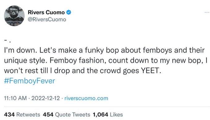 Rivers Cuomo @RiversCuomo I'm down. Let's make a funky bop about femboys and their unique style. Femboy fashion, count down to my new bop, I won't rest till I drop and the crowd goes YEET. #FemboyFever 11:10 AM 2022-12-12 riverscuomo.com 434 Retweets 454 Quote Tweets 1,064 Likes