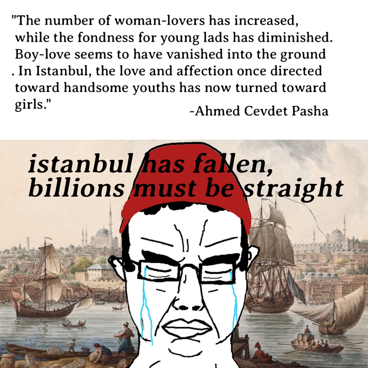 "The number of woman-lovers has increased, while the fondness for young lads has diminished. Boy-love seems to have vanished into the ground In Istanbul, the love and affection once directed toward handsome youths has now turned toward girls." -Ahmed Cevdet Pasha • istanbul has fallen, billions must be straight