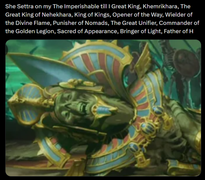 She Settra on my The Imperishable till I Great King, Khemrikhara, The Great King of Nehekhara, King of Kings, Opener of the Way, Wielder of the Divine Flame, Punisher of Nomads, The Great Unifier, Commander of the Golden Legion, Sacred of Appearance, Bringer of Light, Father of H