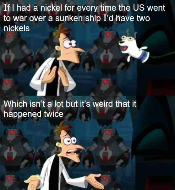 If I had a nickel for every time the US went to war over a sunken ship I'd have two nickels Which isn't a lot but it's weird that it happened twice
