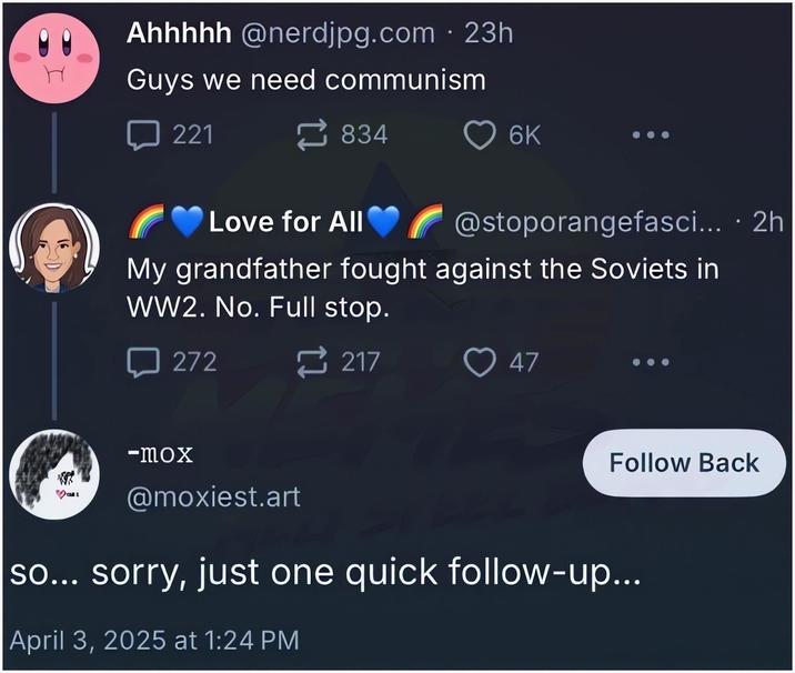 Ahhhhh @nerdjpg.com . 23h Guys we need communism 221 834 Love for All 6K @stoporangefasci... · 2h My grandfather fought against the Soviets in WW2. No. Full stop. 272 -mox 217 47 Follow Back @moxiest.art so... sorry, just one quick follow-up... April 3, 2025 at 1:24 PM