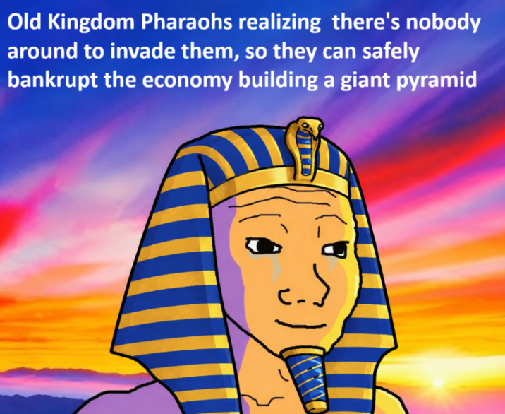 Old Kingdom Pharaohs realizing there's nobody around to invade them, so they can safely bankrupt the economy building a giant pyramid 31
