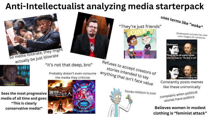 Anti-Intellectualist analyzing media starterpack uses terms like "woke" "They're just friends" COVE (Shakespeare actually has used Shakespeare, color imagery for emotions) So media illiterate, they might actually be just illiterate Impossible. Perhaps the archives are incomplete. "it's not that deep, bro" Probably doesn't even consume the media they criticize Sees the most progressive A media of all time and goes: "This is clearly conservative media!" HAZBIN HOTEL NEW SEASON OCTOBER 20 Refuses to accept creators of stories intended to say anything that isn't face value Thinks nihilism is cool Please tell my old english teacher what you mean by "The door is red". I mean it's f------ red. Constantly posts memes like these unironically complains when political stories have politics Believes women in modest clothing is "feminist attack"