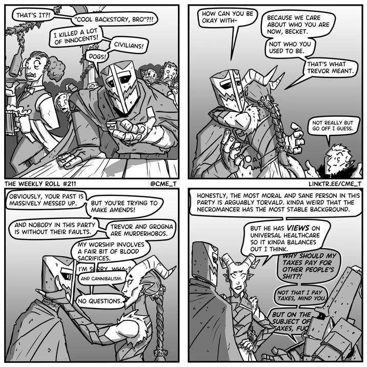 THAT'S IT?! "COOL BACKSTORY, BRO"?!! I KILLED A LOT OF INNOCENTS! DOGS! CIVILIANS! HOW CAN YOU BE OKAY WITH- BECAUSE WE CARE ABOUT WHO YOU ARE NOW, BECKET. NOT WHO YOU THE WEEKLY ROLL #211 OBVIOUSLY, YOUR PAST IS MASSIVELY MESSED UP. @CME_T BUT YOU'RE TRYING TO MAKE AMENDS! AND NOBODY IN THIS PARTY IS WITHOUT THEIR FAULTS. TREVOR AND GROGNA ARE MURDERHOBOS. MY WORSHIP INVOLVES A FAIR BIT OF BLOOD SACRIFICES. I'M SORRY WHA-? AND CANNIBALISM. ว NO QUESTIONS. TOD USED TO BE. THAT'S WHAT TREVOR MEANT. NOT REALLY BUT GO OFF I GUESS. LINKTR.EE/CME_T HONESTLY, THE MOST MORAL AND SANE PERSON IN THIS PARTY IS ARGUABLY TORVALD. KINDA WEIRD THAT THE NECROMANCER HAS THE MOST STABLE BACKGROUND. BUT HE HAS VIEWS ON UNIVERSAL HEALTHCARE SO IT KINDA BALANCES OUT I THINK. WHY SHOULD MY TAXES PAY FOR OTHER PEOPLE'S S---?! NOT THAT I PAY TAXES, MIND YOU. BUT ON THE SUBJECT OF AXES, F--