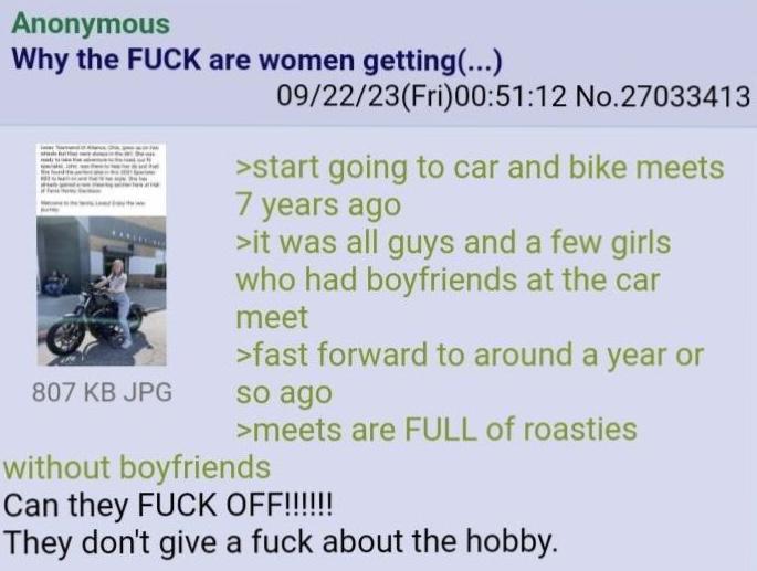 Anonymous Why the F--- are women getting(...) 807 KB JPG 09/22/23(Fri)00:51:12 No.27033413 >start going to car and bike meets 7 years ago >it was all guys and a few girls who had boyfriends at the car meet >fast forward to around a year or so ago >meets are FULL of roasties without boyfriends Can they F--- OFF!!!!!! They don't give a f--- about the hobby.