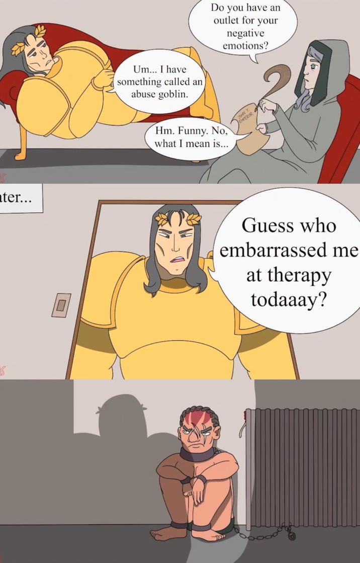 S 15 ater... Um... I have something called an abuse goblin. Do you have an outlet for your negative emotions? Hm. Funny. No, what I mean is... JOHN T. EMPEROR Guess who embarrassed me at therapy todaaay?