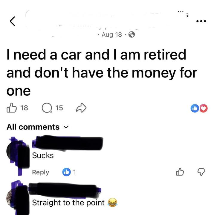 Aug 18. I need a car and I am retired and don't have the money for one ✓ 18 15 All comments ✓ Reply b1 Straight to the point B ☑