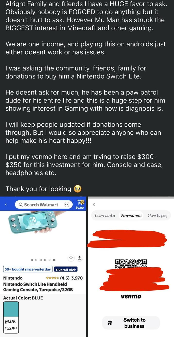 Alright Family and friends I have a HUGE favor to ask. Obviously nobody is FORCED to do anything but it doesn't hurt to ask. However Mr. Man has struck the BIGGEST interest in Minecraft and other gaming. We are one income, and playing this on androids just either doesnt work or has issues. I was asking the community, friends, family for donations to buy him a Nintendo Switch Lite. He doesnt ask for much, he has been a paw patrol dude for his entire life and this is a huge step for him showing interest in Gaming with how is diagnosis is. I will keep people updated if donations come through. But I would so appreciate anyone who can help make his heart happy!!! I put my venmo here and am trying to raise $300- $350 for this investment for him. Console and case, headphones etc. Thank you for looking TO < Q Search Walmart $0.00 Scan code Venmo me ab Show to pay 50+ bought since yesterday Overall pick Nintendo ✰✰✰✰✰ (4.5) 3,970 Nintendo Switch Lite Handheld Gaming Console, Turquoise/32GB Actual Color: BLUE BLUE $22900 venmo Switch to business