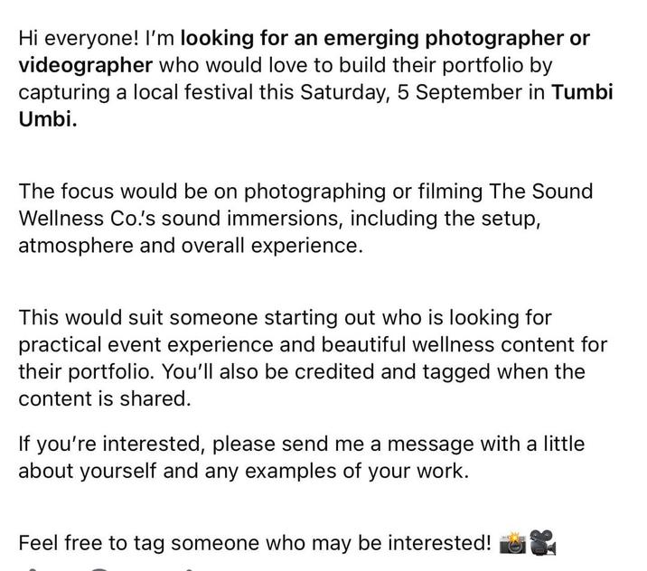 Hi everyone! I'm looking for an emerging photographer or videographer who would love to build their portfolio by capturing a local festival this Saturday, 5 September in Tumbi Umbi. The focus would be on photographing or filming The Sound Wellness Co.'s sound immersions, including the setup, atmosphere and overall experience. This would suit someone starting out who is looking for practical event experience and beautiful wellness content for their portfolio. You'll also be credited and tagged when the content is shared. If you're interested, please send me a message with a little about yourself and any examples of your work. Feel free to tag someone who may be interested!