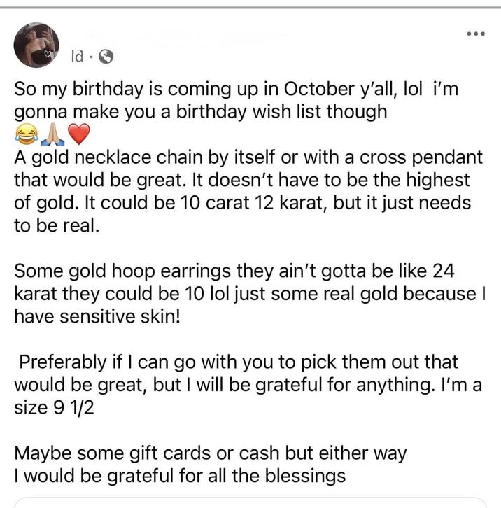 ld • So my birthday is coming up in October y'all, lol i'm gonna make you a birthday wish list though A gold necklace chain by itself or with a cross pendant that would be great. It doesn't have to be the highest of gold. It could be 10 carat 12 karat, but it just needs to be real. Some gold hoop earrings they ain't gotta be like 24 karat they could be 10 lol just some real gold because I have sensitive skin! Preferably if I can go with you to pick them out that would be great, but I will be grateful for anything. I'm a size 9 1/2 Maybe some gift cards or cash but either way I would be grateful for all the blessings