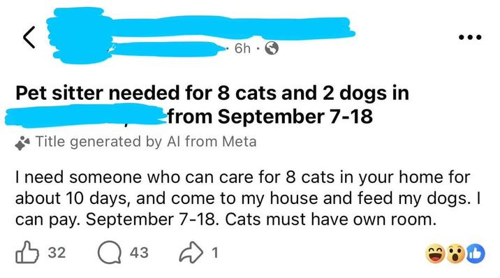 6h Pet sitter needed for 8 cats and 2 dogs in from September 7-18 Title generated by Al from Meta I need someone who can care for 8 cats in your home for about 10 days, and come to my house and feed my dogs. I can pay. September 7-18. Cats must have own room. 32 Q 43 1