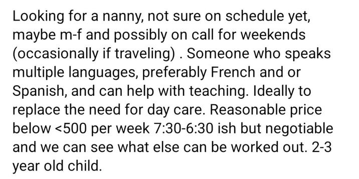Looking for a nanny, not sure on schedule yet, maybe m-f and possibly on call for weekends (occasionally if traveling). Someone who speaks multiple languages, preferably French and or Spanish, and can help with teaching. Ideally to replace the need for day care. Reasonable price below <500 per week 7:30-6:30 ish but negotiable and we can see what else can be worked out. 2-3 year old child.