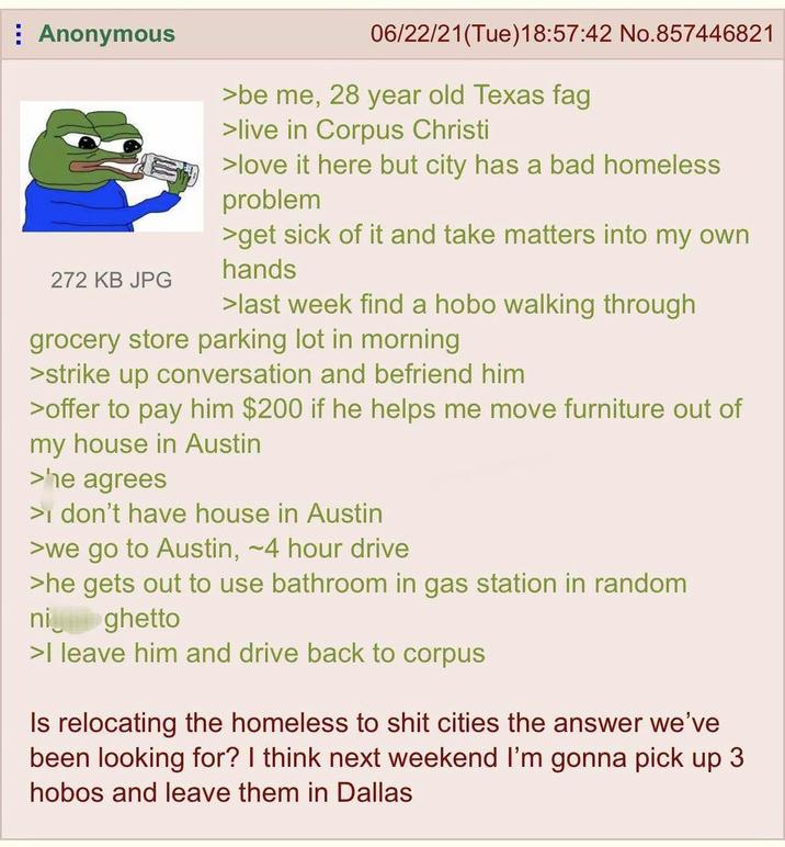 Anonymous 272 KB JPG 06/22/21(Tue)18:57:42 No.857446821 >be me, 28 year old Texas f-- >live in Corpus Christi >love it here but city has a bad homeless problem >get sick of it and take matters into my own hands >last week find a hobo walking through grocery store parking lot in morning > strike up conversation and befriend him >offer to pay him $200 if he helps me move furniture out of my house in Austin >he agrees > don't have house in Austin >we go to Austin, ~4 hour drive >he gets out to use bathroom in gas station in random nighetto >I leave him and drive back to corpus Is relocating the homeless to s--- cities the answer we've been looking for? I think next weekend I'm gonna pick up 3 hobos and leave them in Dallas