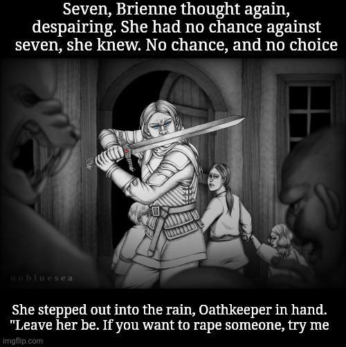 Seven, Brienne thought again, despairing. She had no chance against seven, she knew. No chance, and no choice Bobluesea She stepped out into the rain, Oathkeeper in hand. "Leave her be. If you want to r--- someone, try me imgflip.com