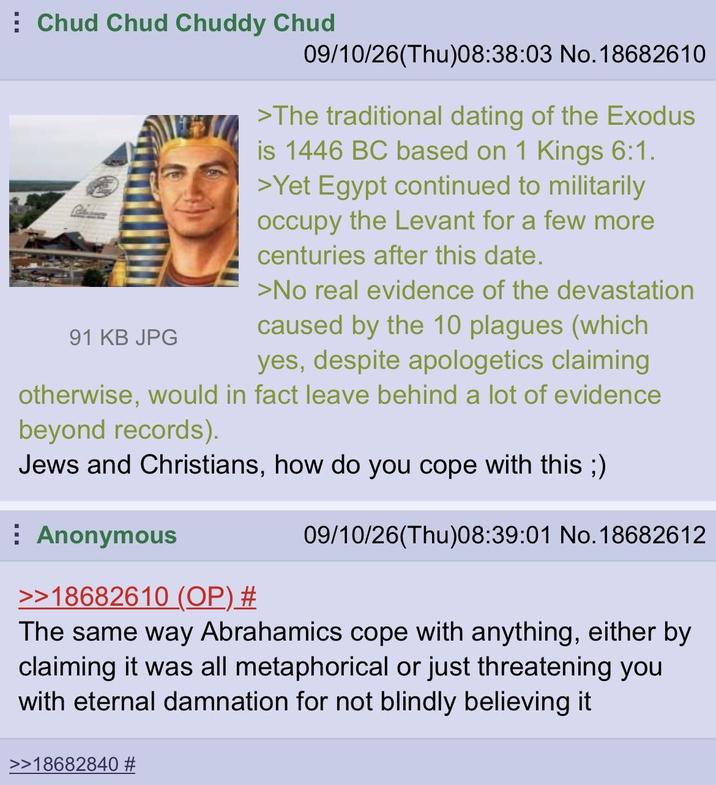 Chud Chud Chuddy Chud 91 KB JPG 09/10/26(Thu)08:38:03 No.18682610 >The traditional dating of the Exodus is 1446 BC based on 1 Kings 6:1. >Yet Egypt continued to militarily occupy the Levant for a few more centuries after this date. >No real evidence of the devastation caused by the 10 plagues (which yes, despite apologetics claiming otherwise, would in fact leave behind a lot of evidence beyond records). Jews and Christians, how do you cope with this ;) Anonymous >>18682610 (OP) # 09/10/26(Thu)08:39:01 No.18682612 The same way Abrahamics cope with anything, either by claiming it was all metaphorical or just threatening you with eternal damnation for not blindly believing it >18682840 #