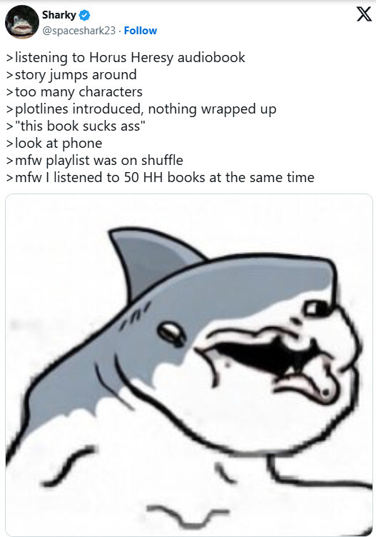 Sharky @spaceshark23 Follow > listening to Horus Heresy audiobook >story jumps around >too many characters >plotlines introduced, nothing wrapped up > "this book sucks ass" > look at phone >mfw playlist was on shuffle >mfw I listened to 50 HH books at the same time X