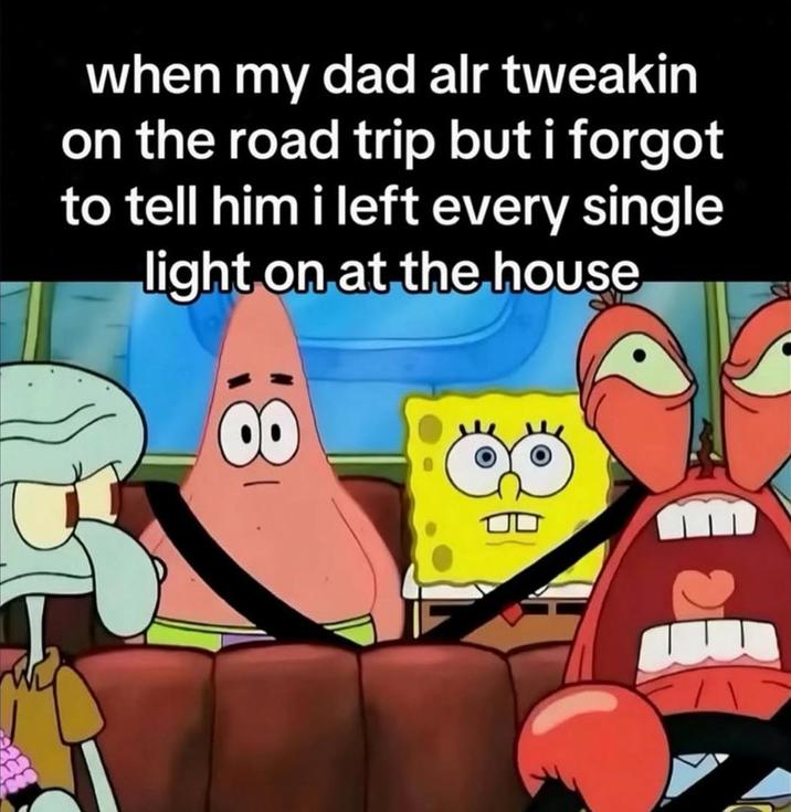 when my dad alr tweakin on the road trip but i forgot to tell him i left every single light on at the house 00