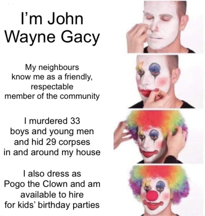 I'm John Wayne Gacy My neighbours know me as a friendly, respectable member of the community I murdered 33 boys and young men and hid 29 corpses in and around my house. I also dress as Pogo the Clown and am available to hire for kids' birthday parties.