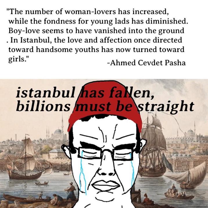 • "The number of woman-lovers has increased, while the fondness for young lads has diminished. Boy-love seems to have vanished into the ground In Istanbul, the love and affection once directed toward handsome youths has now turned toward girls." -Ahmed Cevdet Pasha istanbul has fallen, billions must be straight