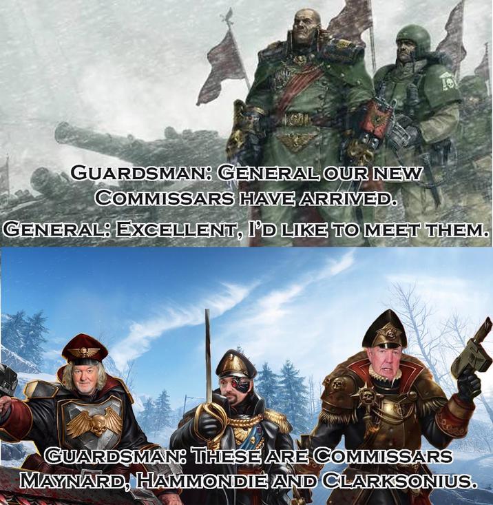 GUARDSMAN: GENERAL OUR NEW COMMISSARS HAVE ARRIVED. GENERAL: EXCELLENT, I'D LIKE TO MEET THEM. GUARDSMAN: THESE ARE COMMISSARS MAYNARD, HAMMONDIE AND CLARKSONIUS.
