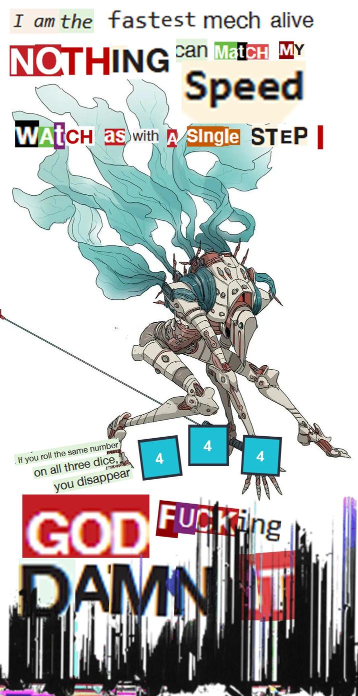I am the fastest mech alive NOTHING Can Match MY Speed WATCH as with A Single STEP If you roll the same number on all three dice, you disappear GOD 4 4 4 F------ AMNIT