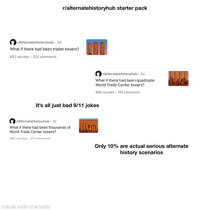 r/alternatehistoryhub starter pack r/AlternateHistoryHub . 2d What if there had been triplet towers? 832 upvotes 224 comments r/Alternate HistoryHub . 2d What if there had been quadruple World Trade Center towers? 999 upvotes 193 comments It's all just bad 9/11 jokes r/Alternate HistoryHub - 2d What if there had been thousands of World Trade Center towers? 590 unvotes.83 comments made with mematic Only 10% are actual serious alternate history scenarios