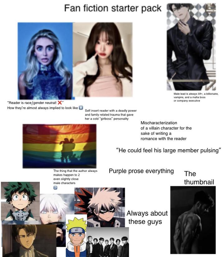 Fan fiction starter pack "Reader is race/gender neutral! X" How they're almost always implied to look like Self insert reader with a deadly power and family related trauma that gave her a cold "girlboss" personality Male lead is always 6+, a bllonaro, vampire, and a mala boss or company executiva Mischaracterization of a villain character for the sake of writing a romance with the reader "He could feel his large member pulsing" The thing that the author always makes happen to 2 Purple prose everything The even slightly close male characters thumbnail Always about these guys