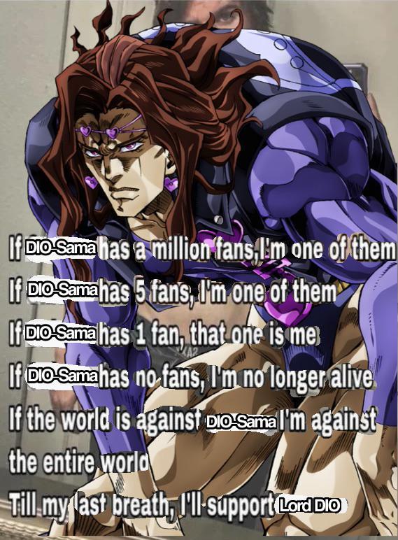 If DIO Sama has a million fans,I'm one of them If DIO Sama has 5 fans, I'm one of them If DIO-Sama has 1 fan, that one is me If DIO-Sama has no fans, I'm no longer alive. If the world is against Do Sama I'm against the entire world Till my last breath, I'll support LordDIO