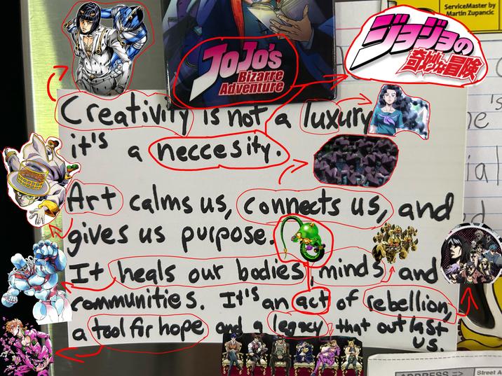 JOJOs Bizarre Adventure Creativity is not a luxury it's a neccesity. ServiceMaster by Martin Zupancic 月の 筍乐冒険 Te i a Art calms us, connects us, and d gives us purpose. It heals our bodies minds and communities. It's an act of rebellion, a tool for hope and a legacy that out last Street A