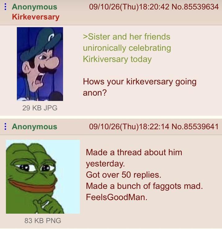 Anonymous Kirkeversary 29 KB JPG Anonymous 09/10/26(Thu)18:20:42 No.85539634 >Sister and her friends unironically celebrating Kirkiversary today Hows your kirkeversary going anon? 09/10/26(Thu)18:22:14 No.85539641 Made a thread about him yesterday. Got over 50 replies. Made a bunch of f------ mad. FeelsGoodMan. 83 KB PNG