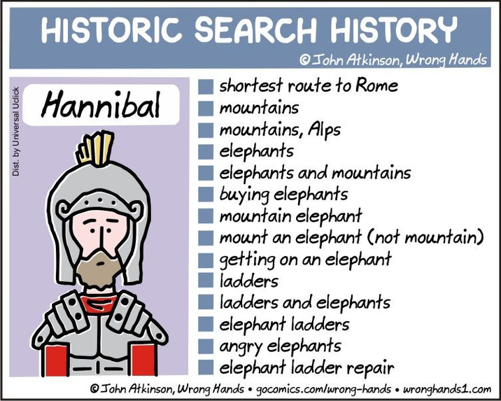 Dist. by Universal Uclick HISTORIC SEARCH HISTORY Hannibal John Atkinson, Wrong Hands shortest route to Rome mountains mountains, Alps elephants elephants and mountains buying elephants mountain elephant mount an elephant (not mountain) getting on an elephant ladders ladders and elephants elephant ladders angry elephants I elephant ladder repair John Atkinson, Wrong Hands gocomics.com/wrong-hands wronghands1.com