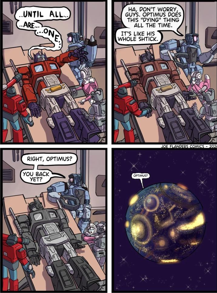 UNTIL ALL.... ...ARE... ONE HA, DON'T WORRY, GUYS. OPTIMUS DOES THIS "DYING" THING ALL THE TIME. IT'S LIKE HIS WHOLE SHTICK. RIGHT, OPTIMUS? YOU BACK YET? OPTIMUS? JOE FLANDERS COMICS - 202