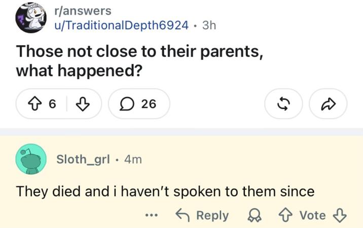 r/answers u/Traditional Depth6924 3h • Those not close to their parents, what happened? ↑ 6 26 Sloth_grl 4m • 55 They died and i haven't spoken to them since Reply Vote