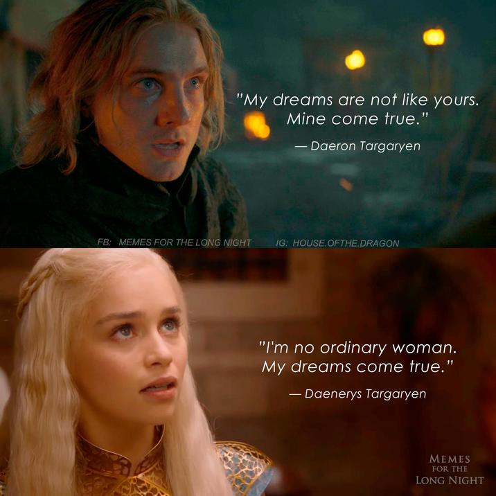 "My dreams are not like yours. Mine come true." Daeron Targaryen FB: MEMES FOR THE LONG NIGHT IG: HOUSE. OFTHE.DRAGON "I'm no ordinary woman. My dreams come true." - Daenerys Targaryen MEMES FOR THE LONG NIGHT