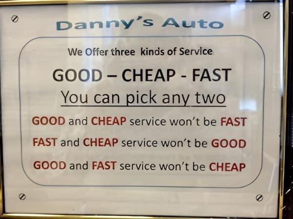 0 Danny's Auto We Offer three kinds of Service. GOOD CHEAP - FAST - You can pick any two GOOD and CHEAP service won't be FAST FAST and CHEAP service won't be GOOD GOOD and FAST service won't be CHEAP
