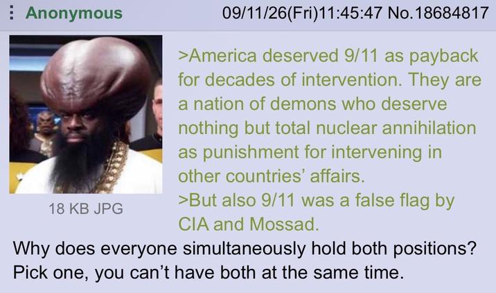 Anonymous 18 KB JPG 09/11/26(Fri)11:45:47 No. 18684817 >America deserved 9/11 as payback for decades of intervention. They are a nation of demons who deserve nothing but total nuclear annihilation as punishment for intervening in other countries' affairs. >But also 9/11 was a false flag by CIA and Mossad. Why does everyone simultaneously hold both positions? Pick one, you can't have both at the same time.